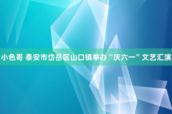 小色哥 泰安市岱岳区山口镇举办“庆六一”文艺汇演