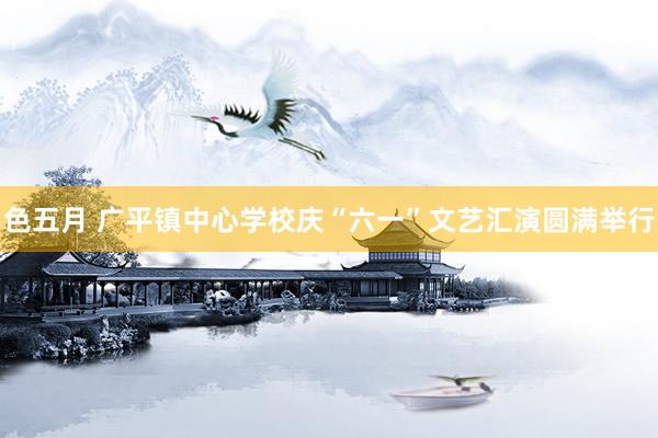 色五月 广平镇中心学校庆“六一”文艺汇演圆满举行
