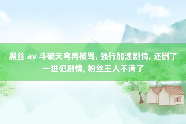 黑丝 av 斗破天穹再被骂, 强行加速剧情, 还删了一进犯剧情, 粉丝王人不满了