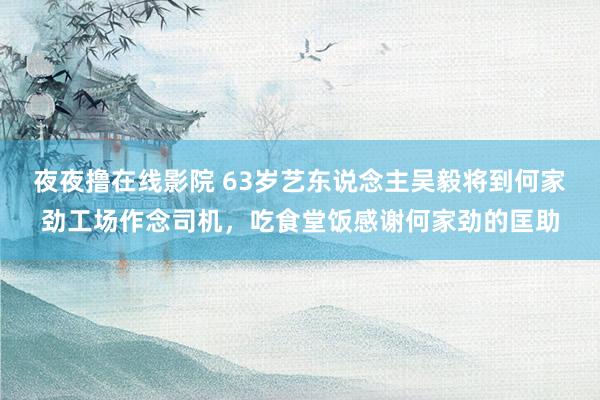 夜夜撸在线影院 63岁艺东说念主吴毅将到何家劲工场作念司机，吃食堂饭感谢何家劲的匡助
