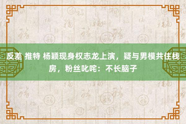 反差 推特 杨颖现身权志龙上演，疑与男模共住栈房，粉丝叱咤：不长脑子